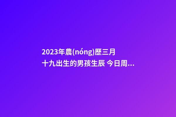 2023年農(nóng)歷三月十九出生的男孩生辰 今日周易五行取名